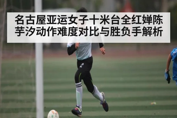 名古屋亚运女子十米台全红婵陈芋汐动作难度对比与胜负手解析